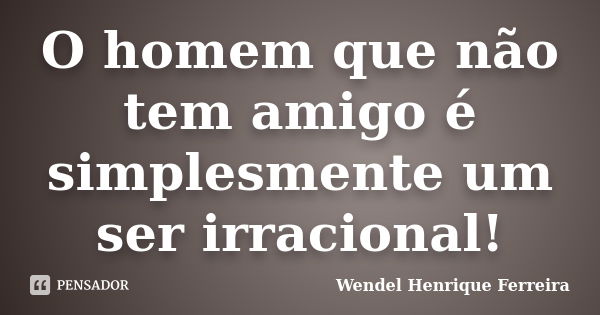 O homem que não tem amigo é simplesmente um ser irracional!... Frase de Wendel Henrique Ferreira.