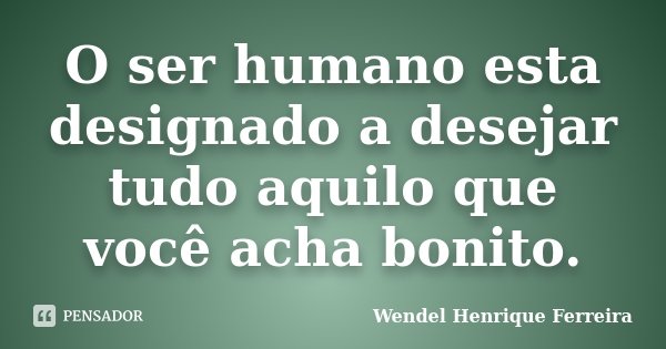 O ser humano esta designado a desejar tudo aquilo que você acha bonito.... Frase de Wendel Henrique Ferreira.