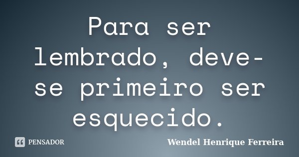 Para ser lembrado, deve-se primeiro ser esquecido.... Frase de Wendel Henrique Ferreira.