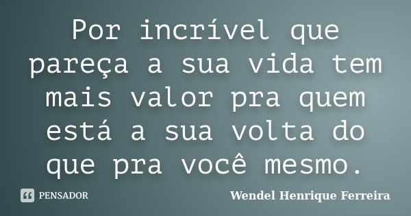 Por incrível que pareça a sua vida tem mais valor pra quem está a sua volta do que pra você mesmo.... Frase de Wendel Henrique Ferreira.