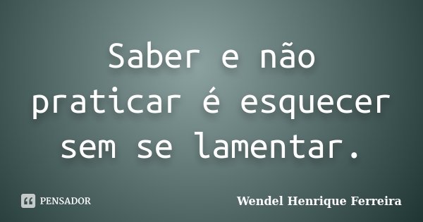 Saber e não praticar é esquecer sem se lamentar.... Frase de Wendel Henrique Ferreira.