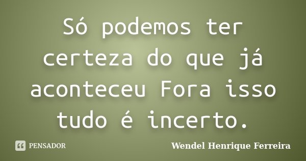 Só podemos ter certeza do que já aconteceu Fora isso tudo é incerto.... Frase de Wendel Henrique Ferreira.