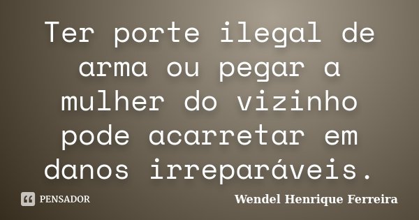 Ter porte ilegal de arma ou pegar a mulher do vizinho pode acarretar em danos irreparáveis.... Frase de Wendel Henrique Ferreira.