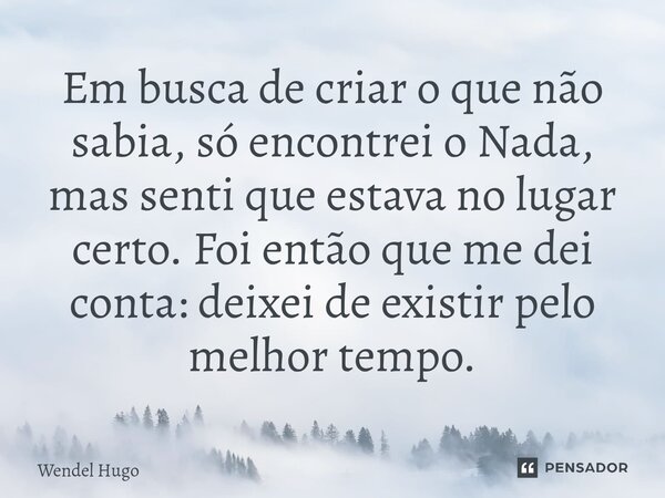 ⁠Em busca de criar o que não sabia, só encontrei o Nada, mas senti que estava no lugar certo. Foi então que me dei conta: deixei de existir pelo melhor tempo.⁠... Frase de Wendel Hugo.