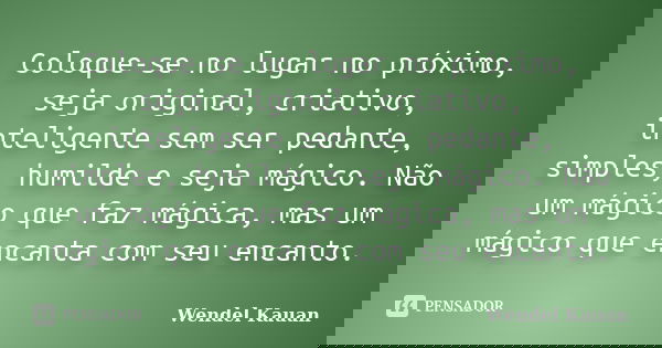 Coloque-se no lugar no próximo, seja original, criativo, inteligente sem ser pedante, simples, humilde e seja mágico. Não um mágico que faz mágica, mas um mágic... Frase de Wendel Kauan.