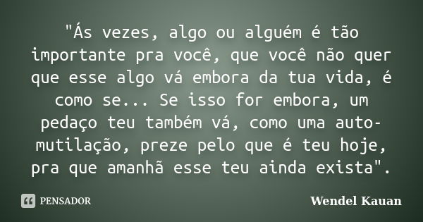 "Ás vezes, algo ou alguém é tão importante pra você, que você não quer que esse algo vá embora da tua vida, é como se... Se isso for embora, um pedaço teu ... Frase de Wendel Kauan.