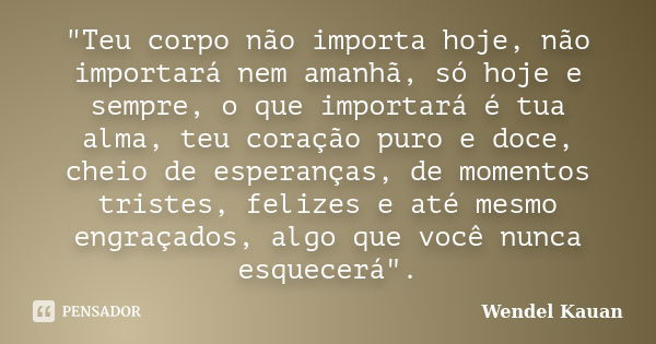 "Teu corpo não importa hoje, não importará nem amanhã, só hoje e sempre, o que importará é tua alma, teu coração puro e doce, cheio de esperanças, de momen... Frase de Wendel Kauan.