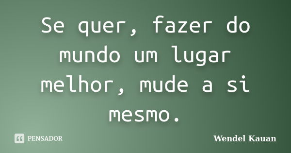 Se quer, fazer do mundo um lugar melhor, mude a si mesmo.... Frase de Wendel Kauan.