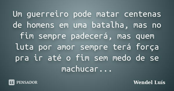 Um guerreiro pode matar centenas de homens em uma batalha, mas no fim sempre padecerá, mas quem luta por amor sempre terá força pra ir até o fim sem medo de se ... Frase de Wendel Luís.