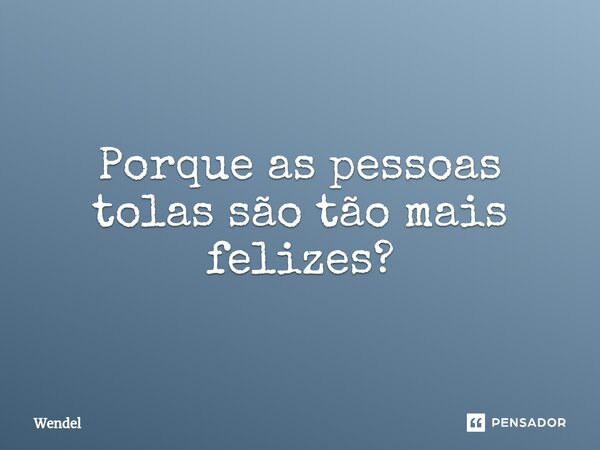 ⁠Porque as pessoas tolas são tão mais felizes?... Frase de Wendel.