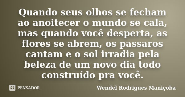 Quando seus olhos se fecham ao anoitecer o mundo se cala, mas quando você desperta, as flores se abrem, os passaros cantam e o sol irradia pela beleza de um nov... Frase de Wendel Rodrigues Maniçoba.