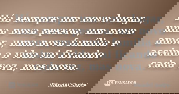 Há sempre um novo lugar, uma nova pessoa, um novo amor, uma nova família e assim a vida vai ficando cada vez, mas nova.... Frase de Wendel Sodré.