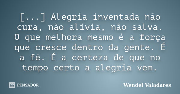 [...] Alegria inventada não cura, não alivia, não salva. O que melhora mesmo é a força que cresce dentro da gente. É a fé. É a certeza de que no tempo certo a a... Frase de Wendel Valadares.