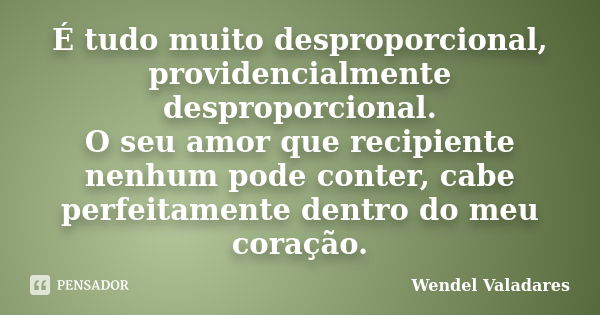 É tudo muito desproporcional, providencialmente desproporcional. O seu amor que recipiente nenhum pode conter, cabe perfeitamente dentro do meu coração.... Frase de Wendel Valadares.