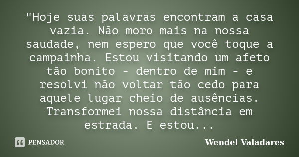 "Hoje suas palavras encontram a casa vazia. Não moro mais na nossa saudade, nem espero que você toque a campainha. Estou visitando um afeto tão bonito - de... Frase de Wendel Valadares.