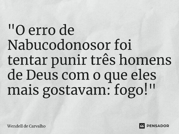 ⁠"O erro de Nabucodonosor foi tentar punir três homens de Deus com o que eles mais gostavam: fogo!"... Frase de Wendell de Carvalho.