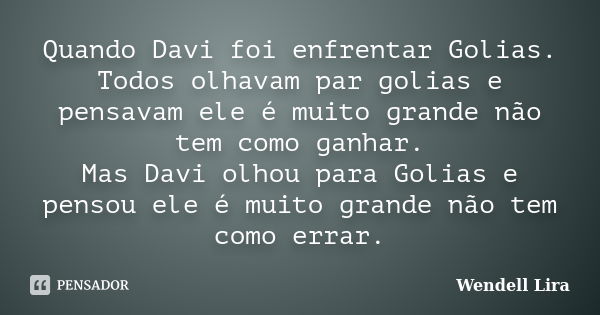 Quando Davi foi enfrentar Golias. Todos olhavam par golias e pensavam ele é muito grande não tem como ganhar. Mas Davi olhou para Golias e pensou ele é muito gr... Frase de Wendell Lira.