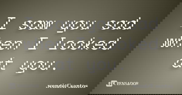 I saw you sad when I looked at you.... Frase de Wendell Santos.
