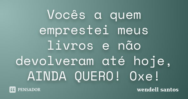 Vocês a quem emprestei meus livros e não devolveram até hoje, AINDA QUERO! Oxe!... Frase de Wendell Santos.