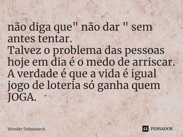 ⁠não diga que " não dar " sem antes tentar.
Talvez o problema das pessoas hoje em dia é o medo de arriscar.
A verdade é que a vida é igual jogo de lot... Frase de Wender Dalmoneck.