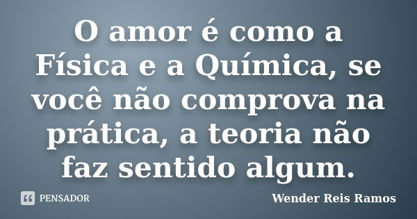 O amor é como a Física e a Química, se você não comprova na prática, a teoria não faz sentido algum.... Frase de Wender Reis Ramos.