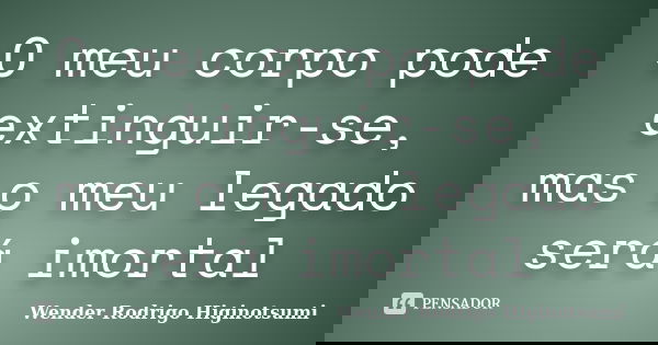 O meu corpo pode extinguir-se, mas o meu legado será imortal... Frase de Wender Rodrigo Higinotsumi.