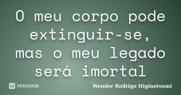 O meu corpo pode extinguir-se, mas o meu legado será imortal... Frase de Wender Rodrigo Higinotsumi.