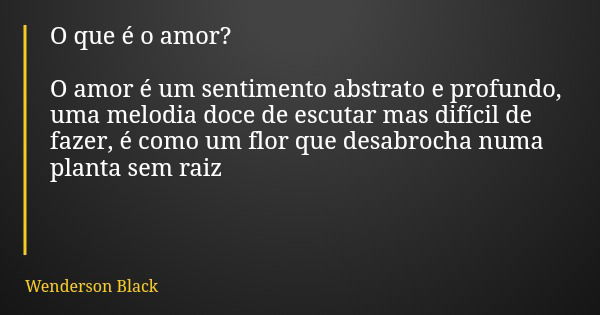 O que é o amor? O amor é um sentimento abstrato e profundo, uma melodia doce de escutar mas difícil de fazer, é como um flor que desabrocha numa planta sem raiz... Frase de Wenderson Black.