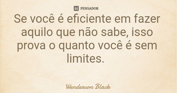 Se você é eficiente em fazer aquilo que não sabe, isso prova o quanto você é sem limites.... Frase de Wenderson Black.