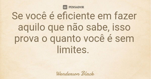 Se você é eficiente em fazer aquilo que não sabe, isso prova o quanto você é sem limites.... Frase de Wenderson Black.
