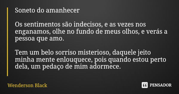 Soneto do amanhecer Os sentimentos são indecisos, e as vezes nos enganamos, olhe no fundo de meus olhos, e verás a pessoa que amo. Tem um belo sorriso misterios... Frase de Wenderson Black.