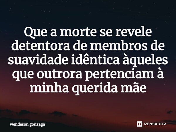 ⁠Que a morte se revele detentora de membros de suavidade idêntica àqueles que outrora pertenciam à minha querida mãe... Frase de wendeson gonzaga.