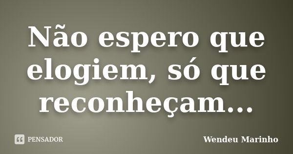 Não espero que elogiem, só que reconheçam...... Frase de Wendeu Marinho.