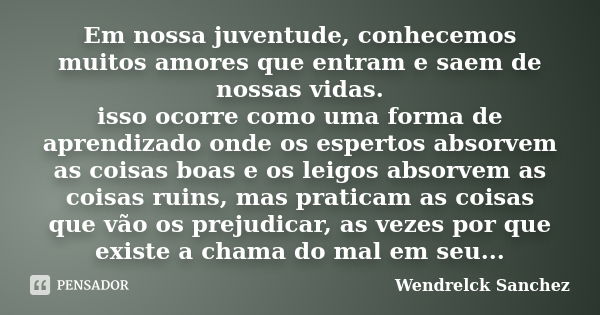 Em nossa juventude, conhecemos muitos amores que entram e saem de nossas vidas. isso ocorre como uma forma de aprendizado onde os espertos absorvem as coisas bo... Frase de Wendrelck Sanchez.