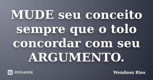 MUDE seu conceito sempre que o tolo concordar com seu ARGUMENTO.... Frase de Wendson Rios.