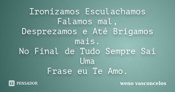 Ironizamos Esculachamos Falamos mal, Desprezamos e Até Brigamos mais. No Final de Tudo Sempre Sai Uma Frase eu Te Amo.... Frase de Weno Vasconcelos.