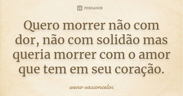 Quero morrer não com dor, não com solidão mas queria morrer com o amor que tem em seu coração.... Frase de weno vasconçelos.