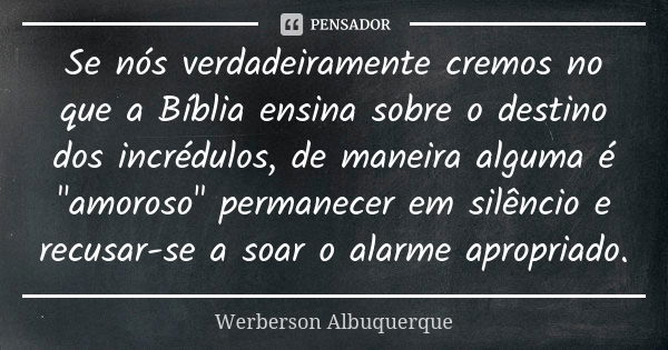 Se nós verdadeiramente cremos no que a Bíblia ensina sobre o destino dos incrédulos, de maneira alguma é "amoroso" permanecer em silêncio e recusar-se... Frase de Werberson Albuquerque.