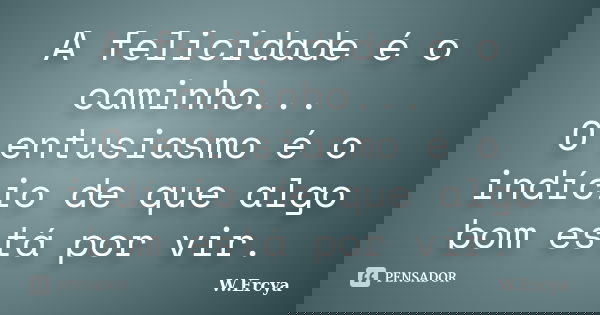 A felicidade é o caminho... O entusiasmo é o indício de que algo bom está por vir.... Frase de W. Ercya.