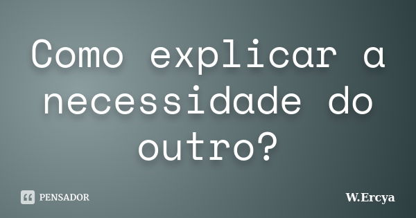 Como explicar a necessidade do outro?... Frase de W. Ercya.