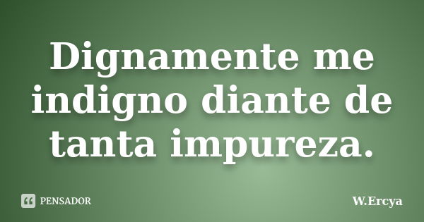 Dignamente me indigno diante de tanta impureza.... Frase de W.Ercya.