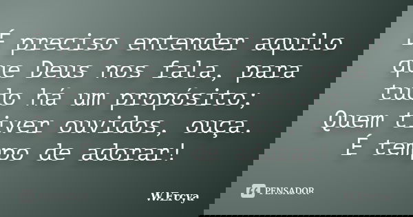É preciso entender aquilo que Deus nos fala, para tudo há um propósito; Quem tiver ouvidos, ouça. É tempo de adorar!... Frase de W.Ercya.