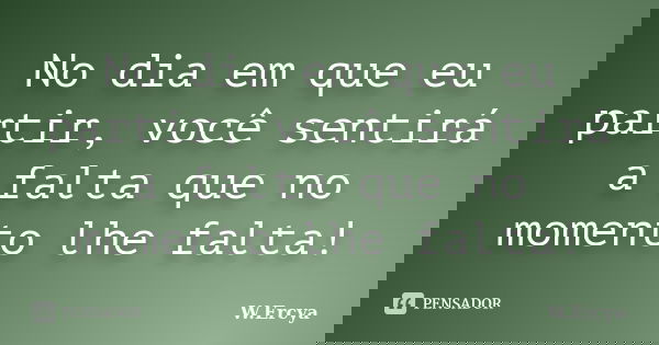 No dia em que eu partir, você sentirá a falta que no momento lhe falta!... Frase de W.Ercya.
