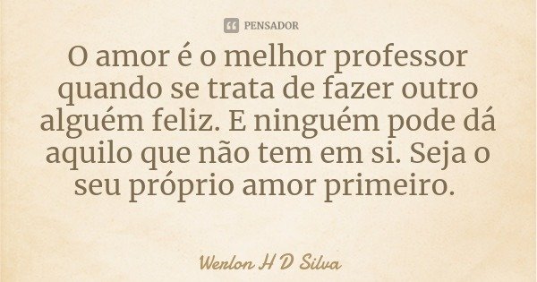 O amor é o melhor professor quando se trata de fazer outro alguém feliz. E ninguém pode dá aquilo que não tem em si. Seja o seu próprio amor primeiro.... Frase de Werlon H D Silva.