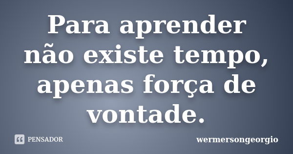 Para aprender não existe tempo, apenas força de vontade.... Frase de wermersongeorgio.