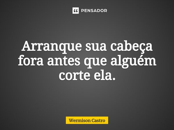 Arranque sua cabeça fora antes que alguém corte ela.⁠... Frase de Wermison Castro.