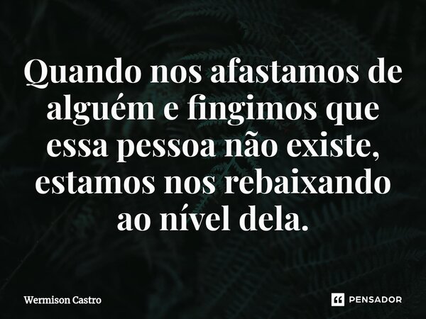 ⁠Quando nos afastamos de alguém e fingimos que essa pessoa não existe, estamos nos rebaixando ao nível dela.... Frase de Wermison Castro.