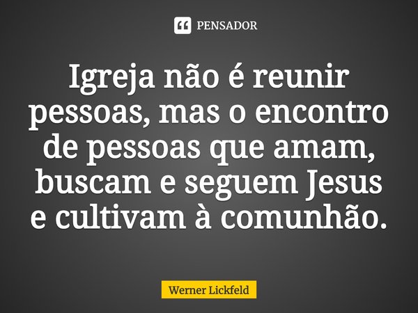 Igreja não é reunir pessoas, mas o encontro de pessoas que amam, buscam e seguem Jesus e cultivam à comunhão.... Frase de Werner Lickfeld.