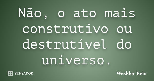 Não, o ato mais construtivo ou destrutível do universo.... Frase de Weskler Reis.