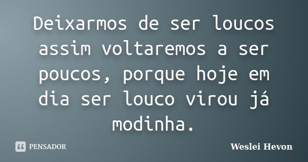 Deixarmos de ser loucos assim voltaremos a ser poucos, porque hoje em dia ser louco virou já modinha.... Frase de Weslei Hevon.